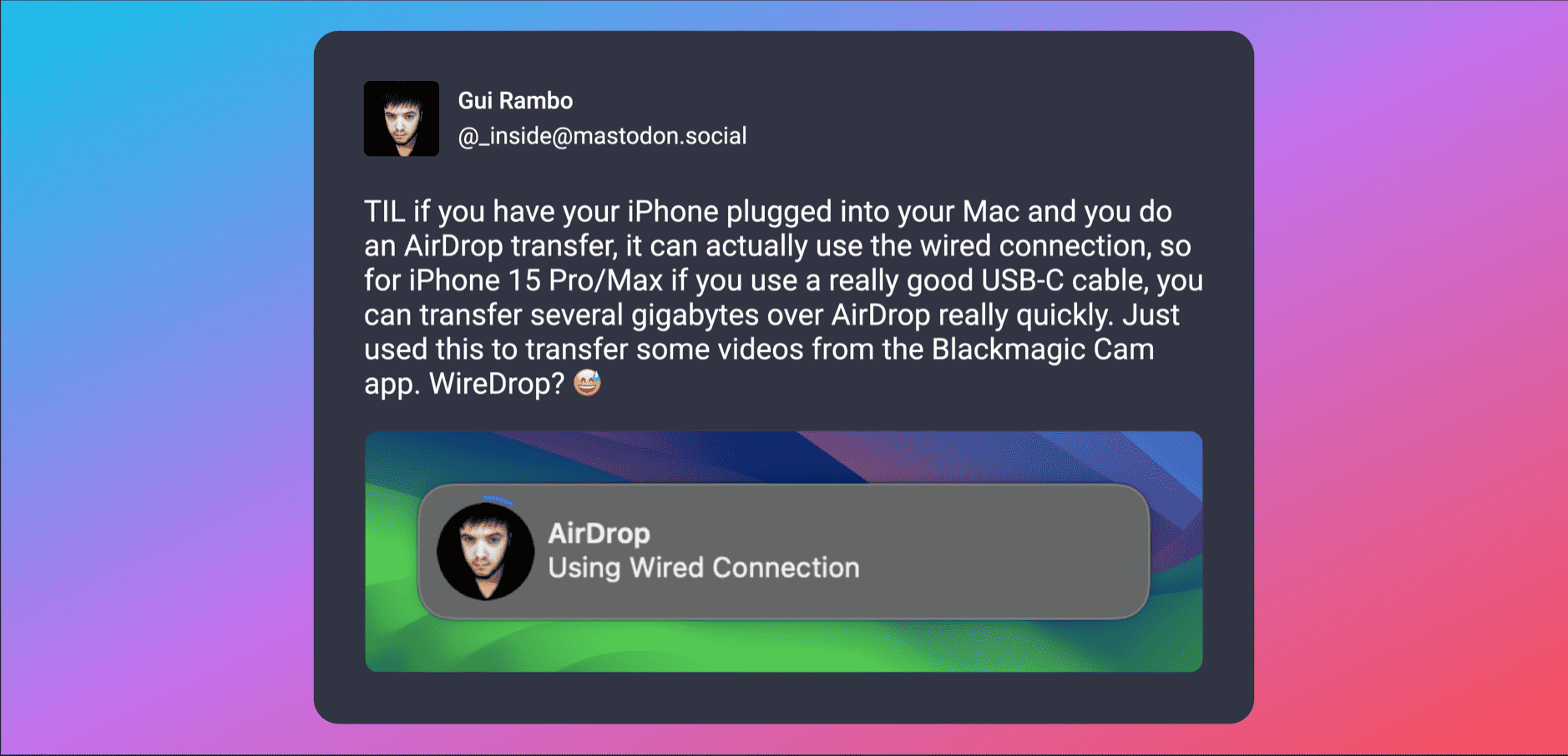 Das Bild ist ein Screenshot eines sozialen Medienbeitrags von Gui Rambo auf Mastodon. Der Hintergrund hat einen Farbverlauf von Blau zu Lila. Im Beitrag teilt Rambo einen Tipp: Wenn ein iPhone an einen Mac angeschlossen ist und eine AirDrop-Übertragung gestartet wird, wird die kabelgebundene Verbindung genutzt, was eine schnellere Übertragung großer Dateien mit einem guten USB-C-Kabel ermöglicht. Er erwähnt die schnelle Übertragung mehrerer Gigabyte über AirDrop von der Blackmagic Cam App und schlägt scherzhaft den Namen "WireDrop" für diese Methode vor. Unter dem Text befindet sich eine Benachrichtigung von AirDrop mit der Meldung "Using Wired Connection" und einem Symbol, das Rambos Profilbild zeigt.